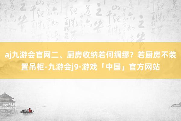 aj九游会官网二、厨房收纳若何绸缪？若厨房不装置吊柜-九游会j9·游戏「中国」官方网站