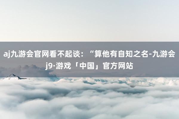 aj九游会官网看不起谈：“算他有自知之名-九游会j9·游戏「中国」官方网站