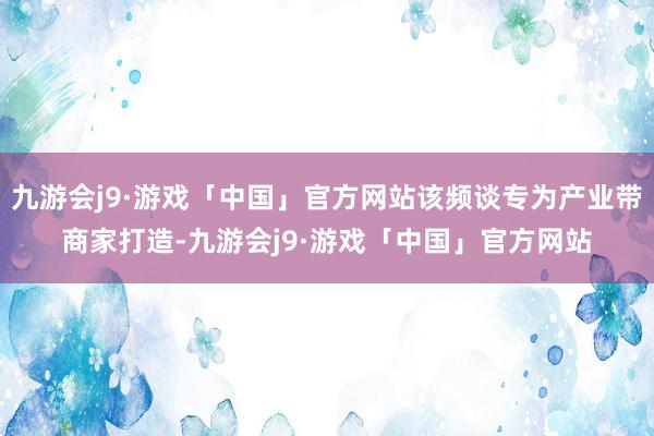 九游会j9·游戏「中国」官方网站该频谈专为产业带商家打造-九游会j9·游戏「中国」官方网站