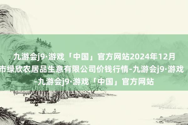 九游会j9·游戏「中国」官方网站2024年12月11日山西省晋城市绿欣农居品生意有限公司价钱行情-九游会j9·游戏「中国」官方网站