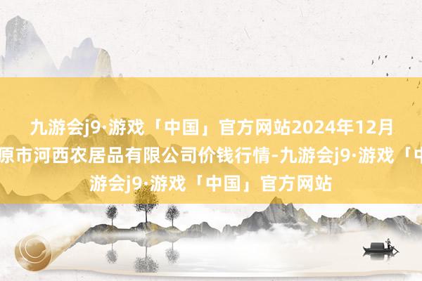 九游会j9·游戏「中国」官方网站2024年12月11日山西省太原市河西农居品有限公司价钱行情-九游会j9·游戏「中国」官方网站