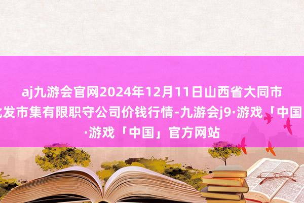 aj九游会官网2024年12月11日山西省大同市振华蔬菜批发市集有限职守公司价钱行情-九游会j9·游戏「中国」官方网站