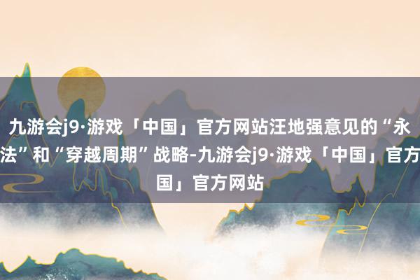 九游会j9·游戏「中国」官方网站汪地强意见的“永久办法”和“穿越周期”战略-九游会j9·游戏「中国」官方网站