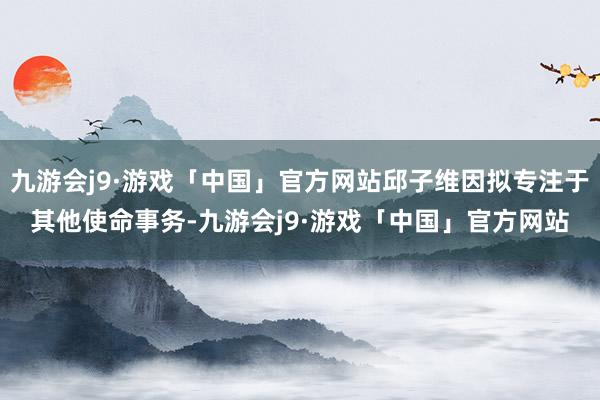 九游会j9·游戏「中国」官方网站邱子维因拟专注于其他使命事务-九游会j9·游戏「中国」官方网站