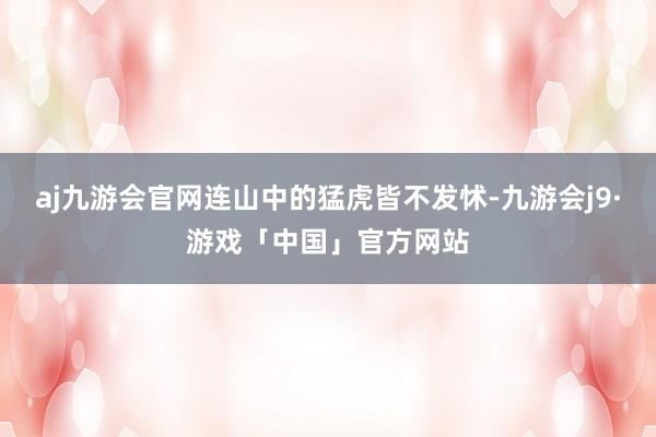 aj九游会官网连山中的猛虎皆不发怵-九游会j9·游戏「中国」官方网站