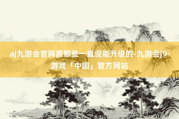 aj九游会官网而那些一直没能升级的-九游会j9·游戏「中国」官方网站