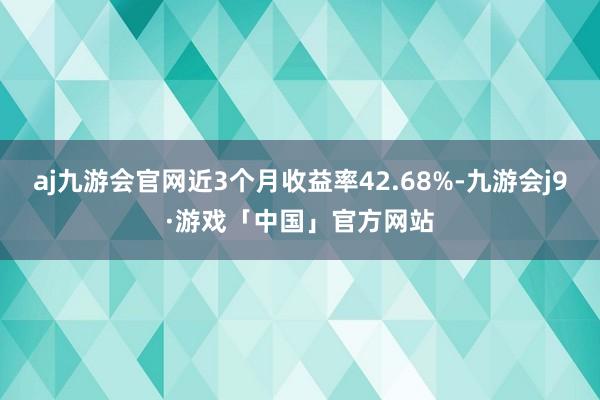 aj九游会官网近3个月收益率42.68%-九游会j9·游戏「中国」官方网站