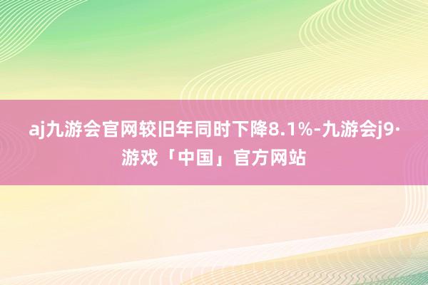 aj九游会官网较旧年同时下降8.1%-九游会j9·游戏「中国」官方网站