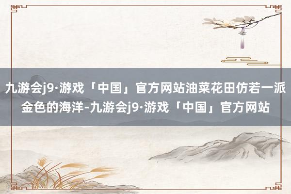 九游会j9·游戏「中国」官方网站油菜花田仿若一派金色的海洋-九游会j9·游戏「中国」官方网站