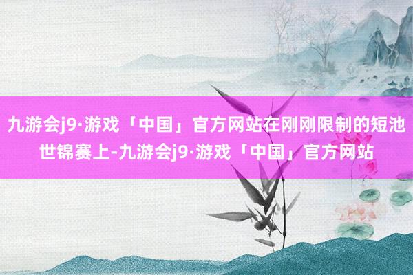 九游会j9·游戏「中国」官方网站在刚刚限制的短池世锦赛上-九游会j9·游戏「中国」官方网站