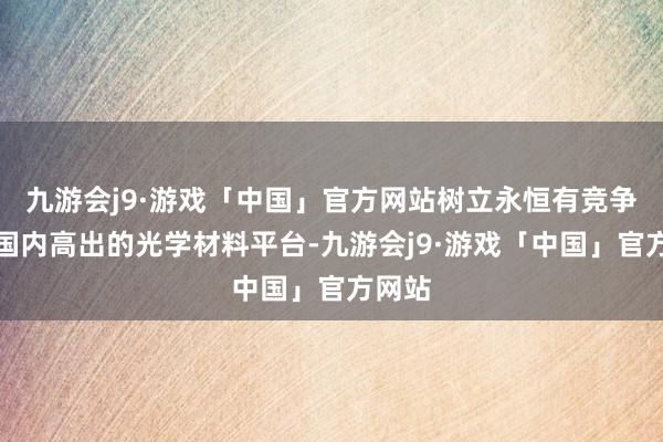 九游会j9·游戏「中国」官方网站树立永恒有竞争力的国内高出的光学材料平台-九游会j9·游戏「中国」官方网站