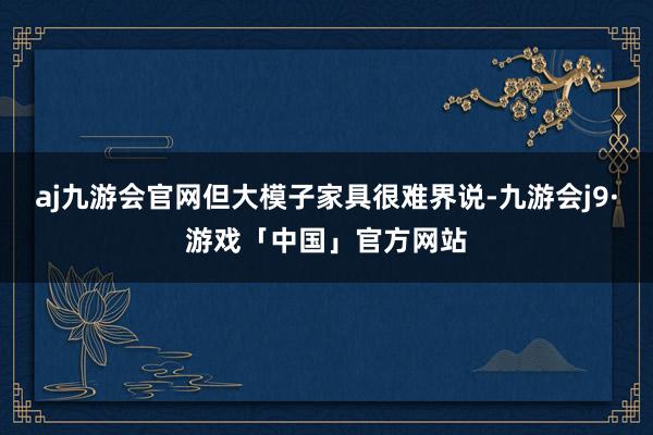 aj九游会官网但大模子家具很难界说-九游会j9·游戏「中国」官方网站