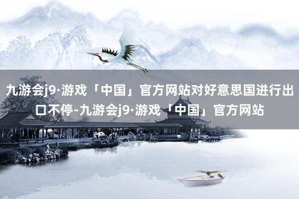 九游会j9·游戏「中国」官方网站对好意思国进行出口不停-九游会j9·游戏「中国」官方网站