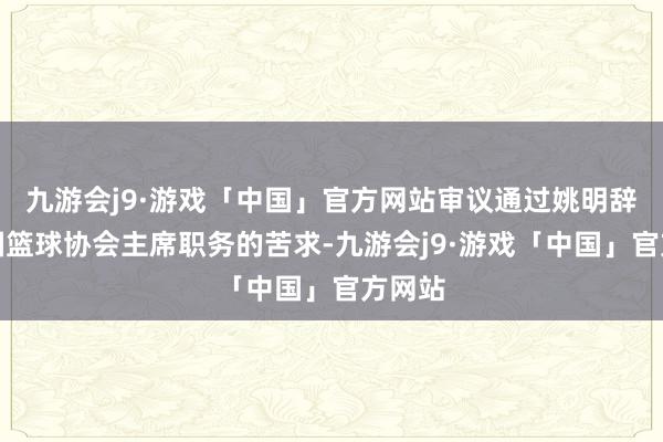 九游会j9·游戏「中国」官方网站审议通过姚明辞去中国篮球协会主席职务的苦求-九游会j9·游戏「中国」官方网站