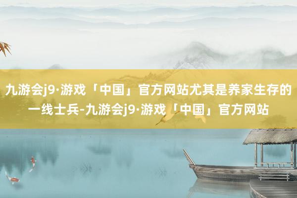 九游会j9·游戏「中国」官方网站尤其是养家生存的一线士兵-九游会j9·游戏「中国」官方网站