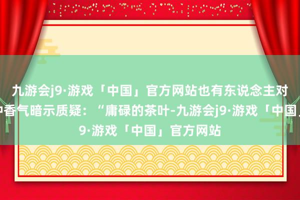 九游会j9·游戏「中国」官方网站也有东说念主对白茶的各种香气暗示质疑：“庸碌的茶叶-九游会j9·游戏「中国」官方网站