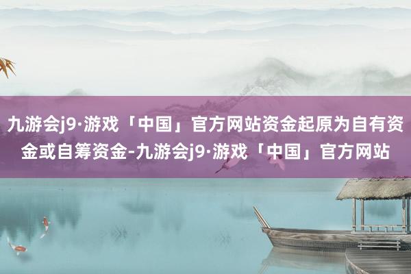 九游会j9·游戏「中国」官方网站资金起原为自有资金或自筹资金-九游会j9·游戏「中国」官方网站