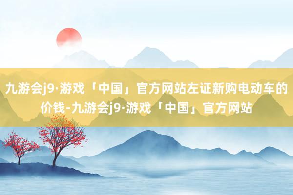 九游会j9·游戏「中国」官方网站左证新购电动车的价钱-九游会j9·游戏「中国」官方网站