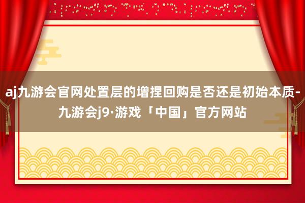 aj九游会官网处置层的增捏回购是否还是初始本质-九游会j9·游戏「中国」官方网站