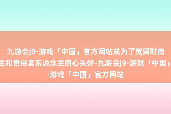 九游会j9·游戏「中国」官方网站成为了宽阔时尚达东说念主和世俗素东说念主的心头好-九游会j9·游戏「中国」官方网站