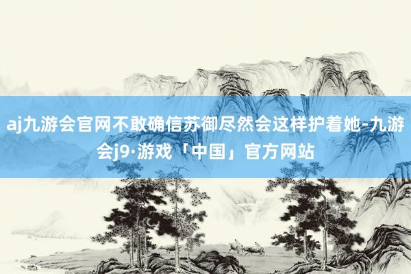 aj九游会官网不敢确信苏御尽然会这样护着她-九游会j9·游戏「中国」官方网站