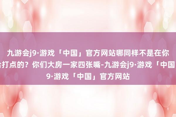 九游会j9·游戏「中国」官方网站哪同样不是在你二叔二婶给打点的？你们大房一家四张嘴-九游会j9·游戏「中国」官方网站