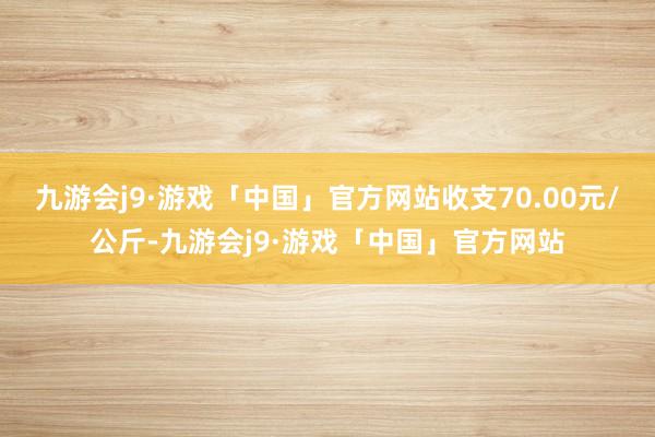 九游会j9·游戏「中国」官方网站收支70.00元/公斤-九游会j9·游戏「中国」官方网站