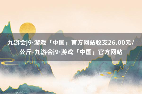 九游会j9·游戏「中国」官方网站收支26.00元/公斤-九游会j9·游戏「中国」官方网站