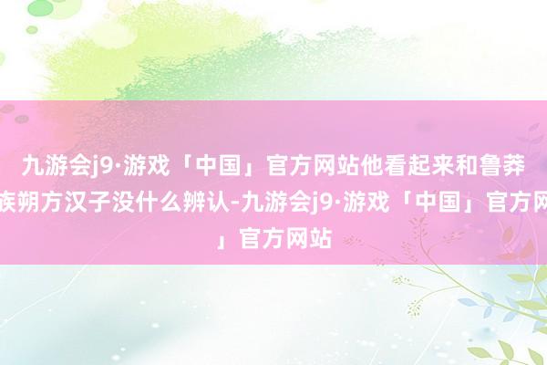 九游会j9·游戏「中国」官方网站他看起来和鲁莽汉族朔方汉子没什么辨认-九游会j9·游戏「中国」官方网站