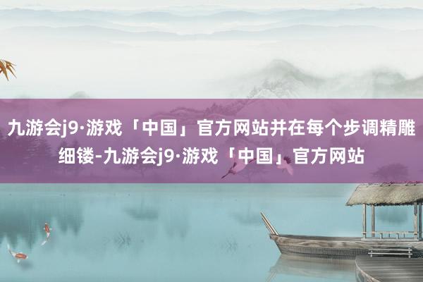 九游会j9·游戏「中国」官方网站并在每个步调精雕细镂-九游会j9·游戏「中国」官方网站