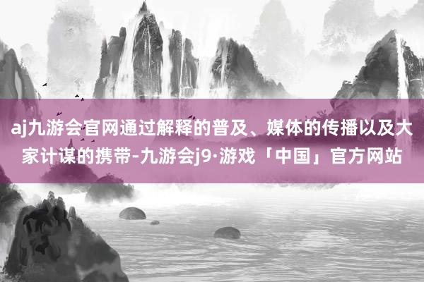 aj九游会官网通过解释的普及、媒体的传播以及大家计谋的携带-九游会j9·游戏「中国」官方网站