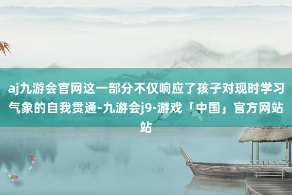 aj九游会官网这一部分不仅响应了孩子对现时学习气象的自我贯通-九游会j9·游戏「中国」官方网站