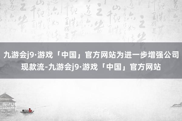 九游会j9·游戏「中国」官方网站为进一步增强公司现款流-九游会j9·游戏「中国」官方网站