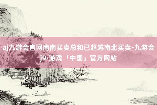 aj九游会官网南南买卖总和已超越南北买卖-九游会j9·游戏「中国」官方网站