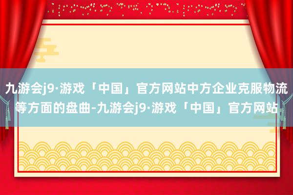 九游会j9·游戏「中国」官方网站中方企业克服物流等方面的盘曲-九游会j9·游戏「中国」官方网站