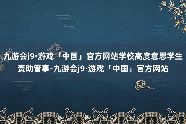 九游会j9·游戏「中国」官方网站学校高度意思学生资助管事-九游会j9·游戏「中国」官方网站