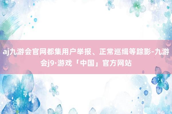 aj九游会官网都集用户举报、正常巡缉等踪影-九游会j9·游戏「中国」官方网站