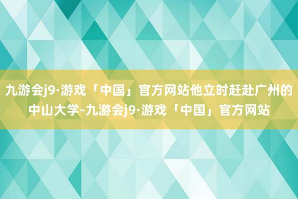 九游会j9·游戏「中国」官方网站他立时赶赴广州的中山大学-九游会j9·游戏「中国」官方网站