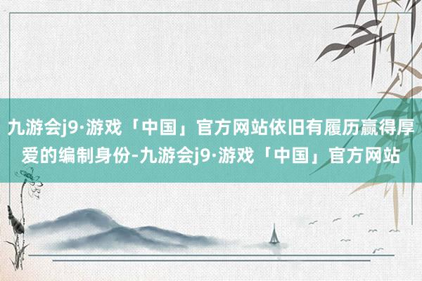 九游会j9·游戏「中国」官方网站依旧有履历赢得厚爱的编制身份-九游会j9·游戏「中国」官方网站