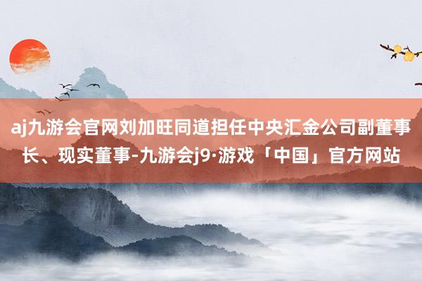 aj九游会官网刘加旺同道担任中央汇金公司副董事长、现实董事-九游会j9·游戏「中国」官方网站