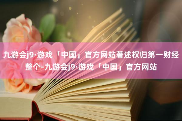 九游会j9·游戏「中国」官方网站著述权归第一财经整个-九游会j9·游戏「中国」官方网站