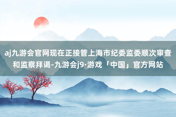 aj九游会官网现在正接管上海市纪委监委顺次审查和监察拜谒-九游会j9·游戏「中国」官方网站