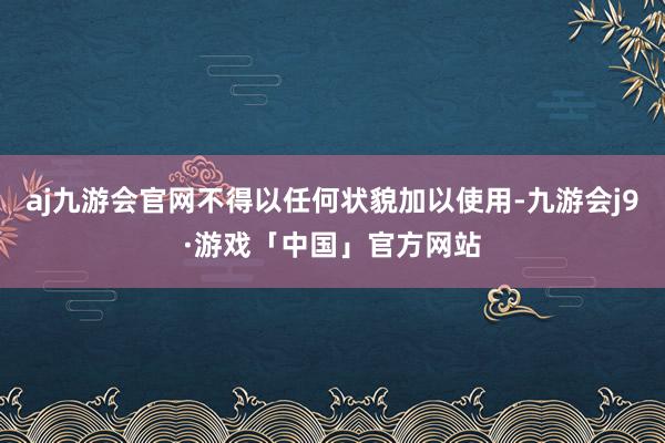 aj九游会官网不得以任何状貌加以使用-九游会j9·游戏「中国」官方网站