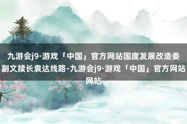 九游会j9·游戏「中国」官方网站国度发展改造委副文牍长袁达线路-九游会j9·游戏「中国」官方网站