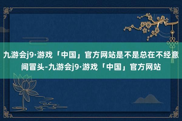 九游会j9·游戏「中国」官方网站是不是总在不经意间冒头-九游会j9·游戏「中国」官方网站