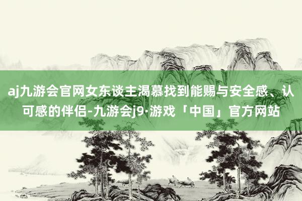 aj九游会官网女东谈主渴慕找到能赐与安全感、认可感的伴侣-九游会j9·游戏「中国」官方网站