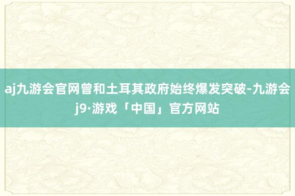 aj九游会官网曾和土耳其政府始终爆发突破-九游会j9·游戏「中国」官方网站