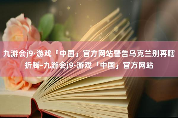 九游会j9·游戏「中国」官方网站警告乌克兰别再瞎折腾-九游会j9·游戏「中国」官方网站