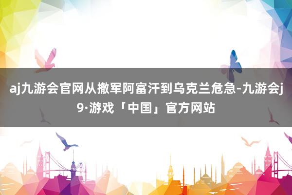 aj九游会官网从撤军阿富汗到乌克兰危急-九游会j9·游戏「中国」官方网站