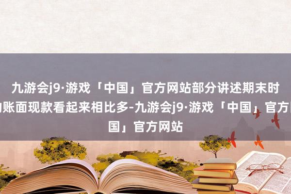 九游会j9·游戏「中国」官方网站部分讲述期末时点的账面现款看起来相比多-九游会j9·游戏「中国」官方网站